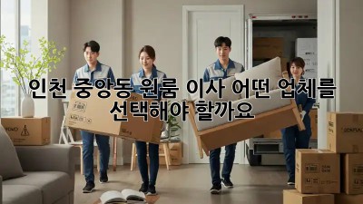 인천 중앙동 원룸 이사, 어떤 업체를 선택해야 할까요? 🤔